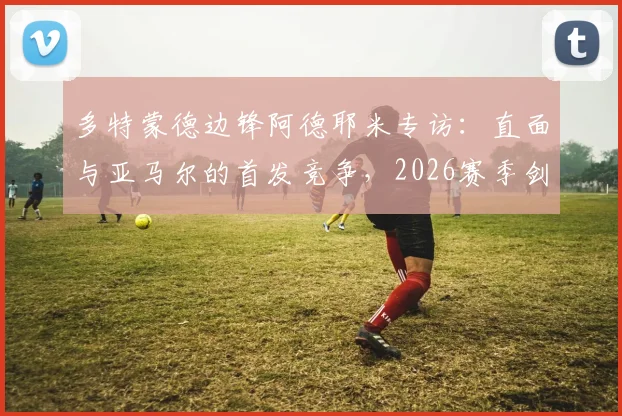 多特蒙德边锋阿德耶米专访：直面与亚马尔的首发竞争，2026赛季剑指欧冠冠军梦想