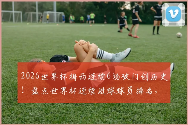 2026世界杯梅西连续6场破门创历史！盘点世界杯连续进球球员排名，揭秘第三位达成此壮举的巨星
