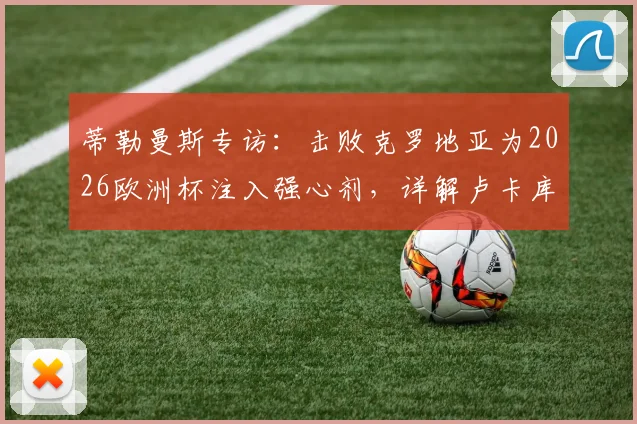 蒂勒曼斯专访：击败克罗地亚为2026欧洲杯注入强心剂，详解卢卡库对球队不可或缺的价值