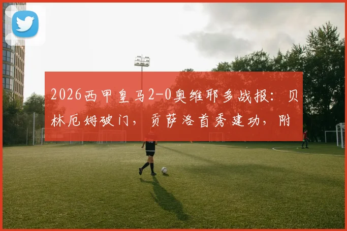 2026西甲皇马2-0奥维耶多战报:贝林厄姆破门,贡萨洛首秀建功,附全场录像回放及赛后积分榜