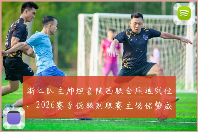 浙江队主帅坦言陕西联合压迫到位，2026赛季低级别联赛主场优势成胜负关键手