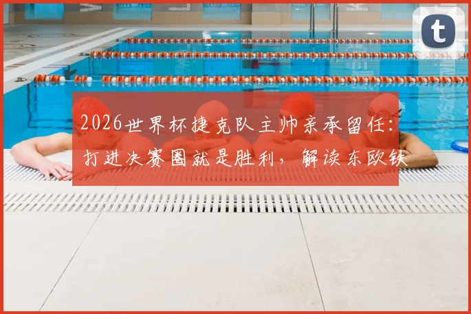 2026世界杯捷克队主帅亲承留任:打进决赛圈就是胜利,解读东欧铁骑复兴计划