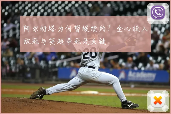 阿尔特塔为何暂缓续约？全心投入欧冠与英超争冠是关键