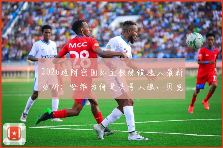 2026迈阿密国际主教练候选人最新分析：哈维为何是头号人选，贝克汉姆选帅标准与加拉多优势解读