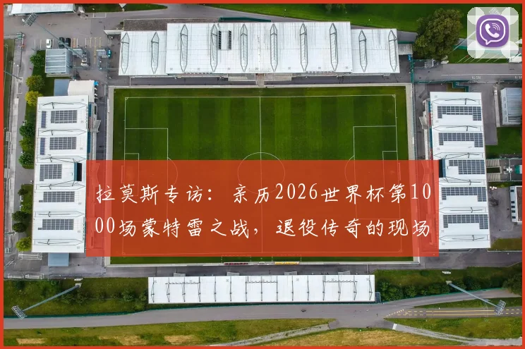 拉莫斯专访：亲历2026世界杯第1000场蒙特雷之战，退役传奇的现场感受与赛事前瞻