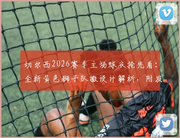 切尔西2026赛季主场球衣抢先看：全新黄色狮子队徽设计解析，附发售时间与正版购买渠道指南