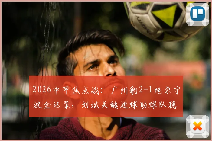 2026中甲焦点战：广州豹2-1绝杀宁波全记录，刘斌关键进球助球队稳居榜首