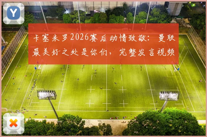 卡塞米罗2026赛后动情致敬：曼联最美好之处是你们，完整发言视频与球迷反应一览