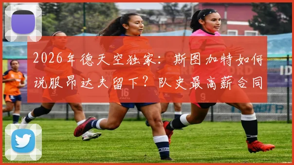 2026年德天空独家：斯图加特如何说服昂达夫留下？队史最高薪合同细节分析