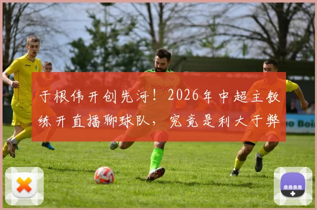 于根伟开创先河!2026年中超主教练开直播聊球队,究竟是利大于弊还是隐患重重?