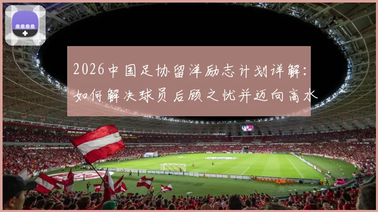 2026中国足协留洋励志计划详解：如何解决球员后顾之忧并迈向高水平