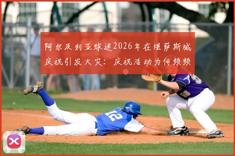 阿尔及利亚球迷2026年在堪萨斯城庆祝引发火灾：庆祝活动为何频频失控，海外观赛安全规范亟待建立