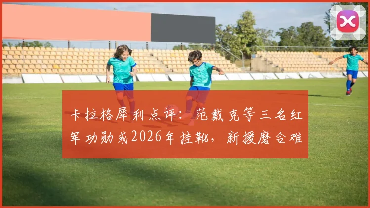 卡拉格犀利点评：范戴克等三名红军功勋或2026年挂靴，新援磨合难题如何破解？