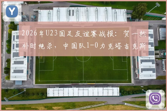 2026年U23国足友谊赛战报:贺一然补时绝杀,中国队1-0力克塔吉克斯坦U23,附全场录像回放与战术解析