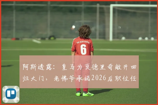 阿斯透露:皇马为莫德里奇敞开回归大门,老佛爷承诺2026后职位任其挑选,详解退役规划