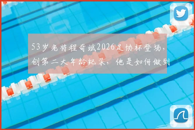 53岁老将程奇斌2026足协杯登场，创第二大年龄纪录，他是如何做到的？