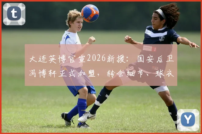 大连英博官宣2026新援:国安后卫冯博轩正式加盟,转会细节、球衣号码及技术特点解析