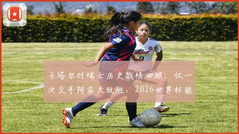 卡塔尔对瑞士历史战绩回顾：仅一次交手阿菲夫致胜，2026世界杯能否再遇？