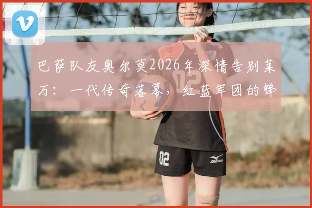 巴萨队友奥尔莫2026年深情告别莱万：一代传奇落幕，红蓝军团的锋线记忆与未来展望