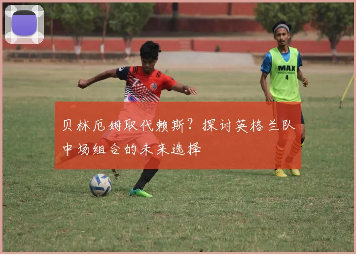 贝林厄姆取代赖斯？探讨英格兰队中场组合的未来选择
