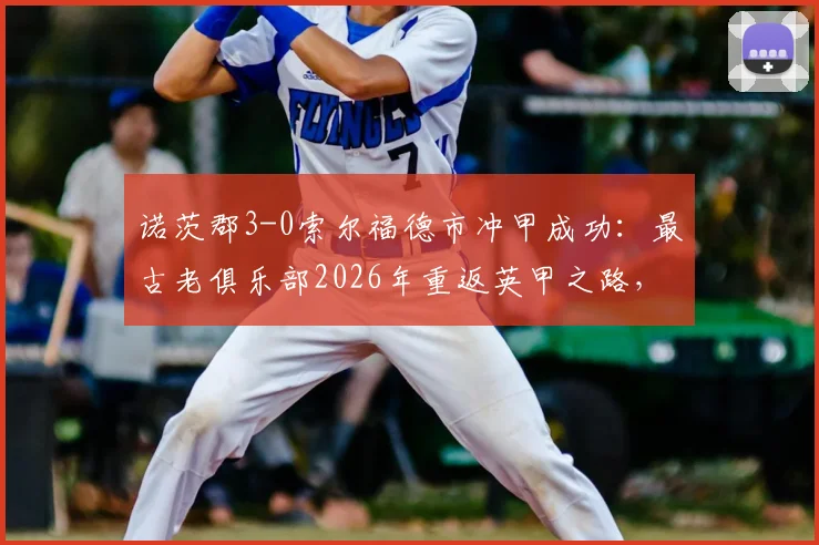 诺茨郡3-0索尔福德市冲甲成功：最古老俱乐部2026年重返英甲之路，附球队历史与升级赛深度回顾