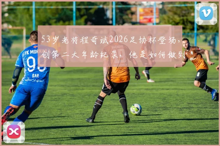 53岁老将程奇斌2026足协杯登场，创第二大年龄纪录，他是如何做到的？