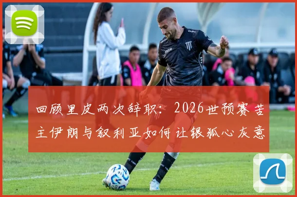 回顾里皮两次辞职：2026世预赛苦主伊朗与叙利亚如何让银狐心灰意冷
