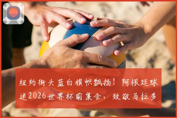 纽约街头蓝白旗帜飘扬！阿根廷球迷2026世界杯前集会，致敬马拉多纳与梅西传奇