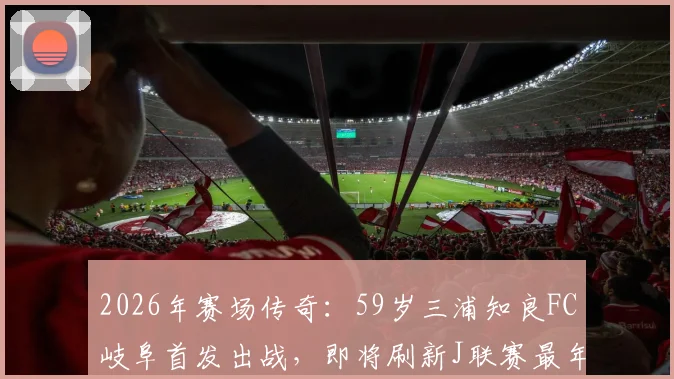 2026年赛场传奇：59岁三浦知良FC岐阜首发出战，即将刷新J联赛最年长出场纪录详情
