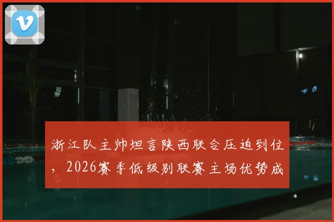 浙江队主帅坦言陕西联合压迫到位,2026赛季低级别联赛主场优势成胜负关键手