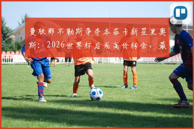 曼联那不勒斯争夺本菲卡新星里奥斯:2026世界杯后或高价转会,最新球员动态解析