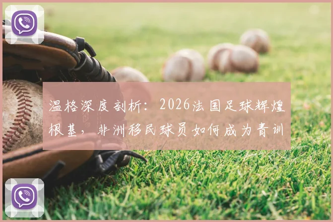 温格深度剖析：2026法国足球辉煌根基，非洲移民球员如何成为青训核心与人生跃迁关键