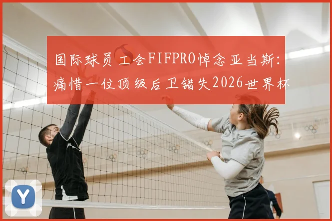 国际球员工会FIFPRO悼念亚当斯：痛惜一位顶级后卫错失2026世界杯荣耀，其职业生涯高光时刻回顾与意外事件分析