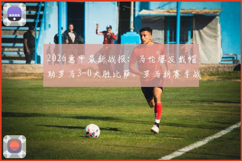 2026意甲最新战报：马伦爆发戴帽助罗马3-0大胜比萨，罗马新赛季战术体系及马伦技术特点深度解读
