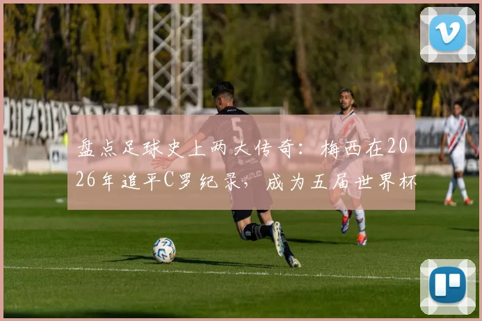 盘点足球史上两大传奇：梅西在2026年追平C罗纪录，成为五届世界杯进球第二人