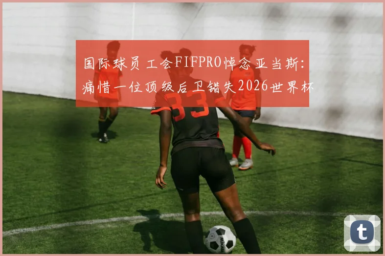 国际球员工会FIFPRO悼念亚当斯:痛惜一位顶级后卫错失2026世界杯荣耀,其职业生涯高光时刻回顾与意外事件分析