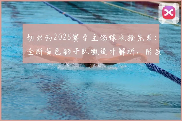 切尔西2026赛季主场球衣抢先看:全新黄色狮子队徽设计解析,附发售时间与正版购买渠道指南