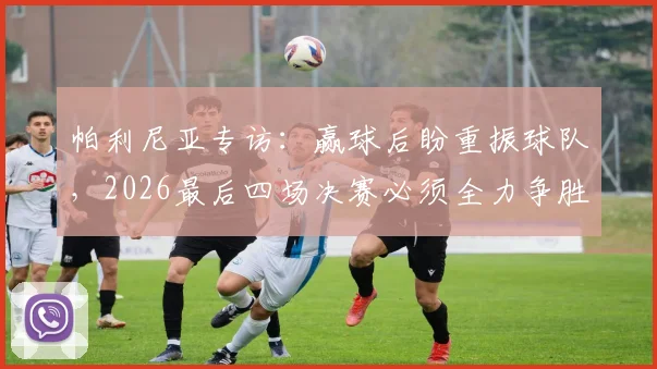 帕利尼亚专访:赢球后盼重振球队,2026最后四场决赛必须全力争胜