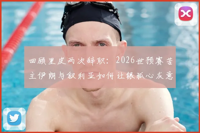回顾里皮两次辞职:2026世预赛苦主伊朗与叙利亚如何让银狐心灰意冷