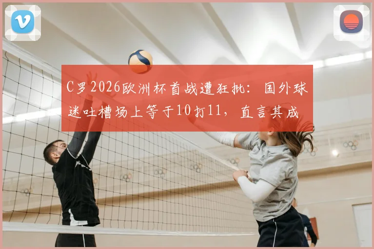 C罗2026欧洲杯首战遭狂批：国外球迷吐槽场上等于10打11，直言其成进攻路障表现分析