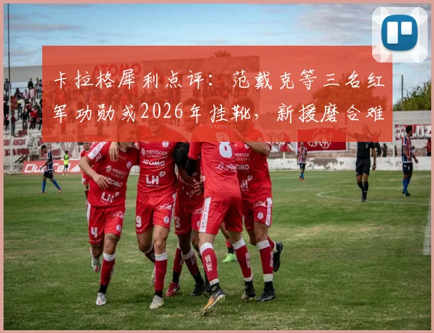 卡拉格犀利点评：范戴克等三名红军功勋或2026年挂靴，新援磨合难题如何破解？