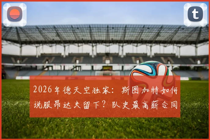 2026年德天空独家：斯图加特如何说服昂达夫留下？队史最高薪合同细节分析