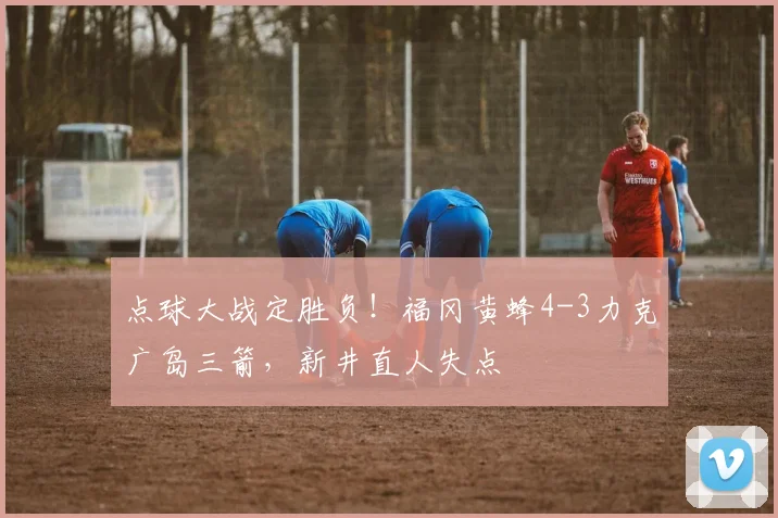 点球大战定胜负！福冈黄蜂4-3力克广岛三箭，新井直人失点