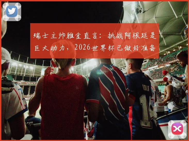瑞士主帅雅金直言：挑战阿根廷是巨大动力，2026世界杯已做好准备剖析对手并非无懈可击