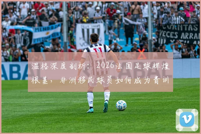 温格深度剖析：2026法国足球辉煌根基，非洲移民球员如何成为青训核心与人生跃迁关键