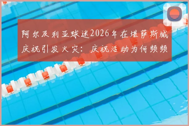 阿尔及利亚球迷2026年在堪萨斯城庆祝引发火灾：庆祝活动为何频频失控，海外观赛安全规范亟待建立
