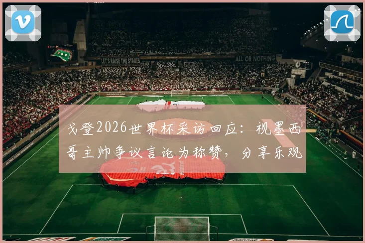 戈登2026世界杯采访回应：视墨西哥主帅争议言论为称赞，分享乐观面对失望心态的秘诀