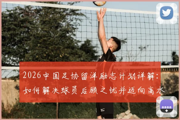 2026中国足协留洋励志计划详解:如何解决球员后顾之忧并迈向高水平