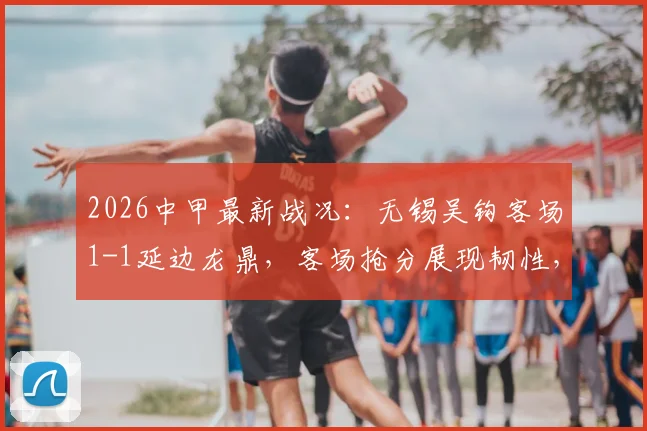 2026中甲最新战况：无锡吴钩客场1-1延边龙鼎，客场抢分展现韧性，附赛季积分榜分析