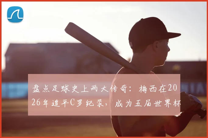 盘点足球史上两大传奇:梅西在2026年追平C罗纪录,成为五届世界杯进球第二人